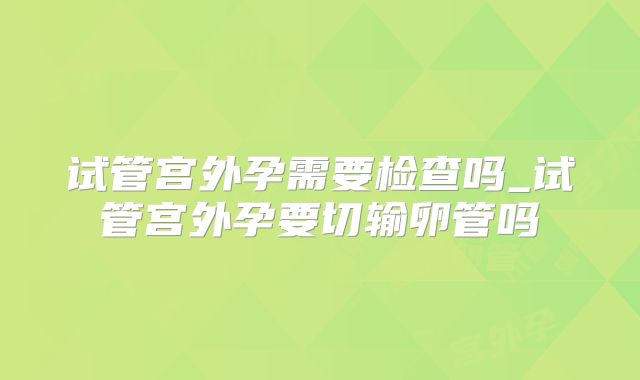 试管宫外孕需要检查吗_试管宫外孕要切输卵管吗