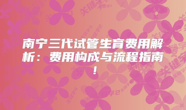 南宁三代试管生育费用解析：费用构成与流程指南！