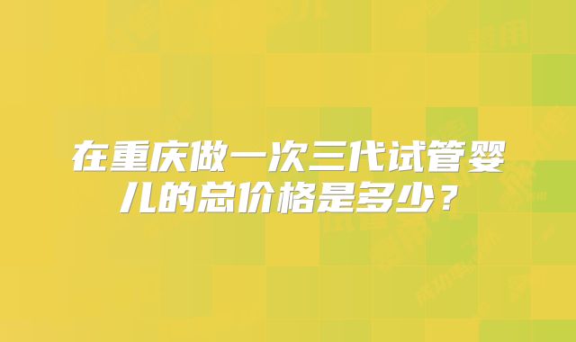 在重庆做一次三代试管婴儿的总价格是多少?