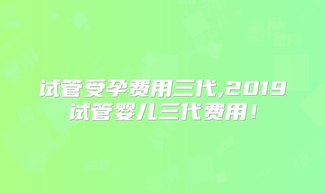 试管受孕费用三代,2019试管婴儿三代费用!