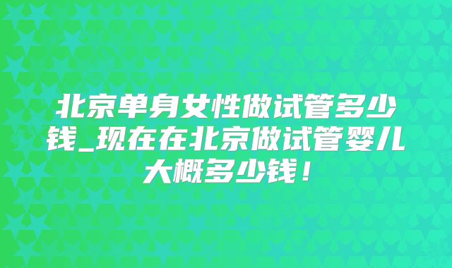 北京单身女性做试管多少钱_现在在北京做试管婴儿大概多少钱!