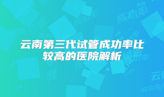 云南第三代试管成功率比较高的医院解析