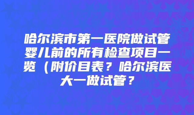 哈尔滨市第一医院做试管婴儿前的所有检查项目一览（附价目表？哈尔滨医大一做试管？