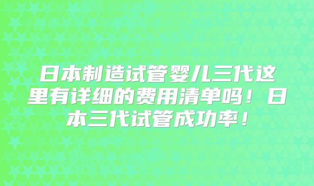 日本制造试管婴儿三代这里有详细的费用清单吗!日本三代试管成功率!