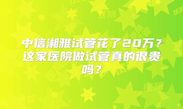 中信湘雅试管花了20万？这家医院做试管真的很贵吗？