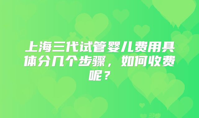上海三代试管婴儿费用具体分几个步骤，如何收费呢？