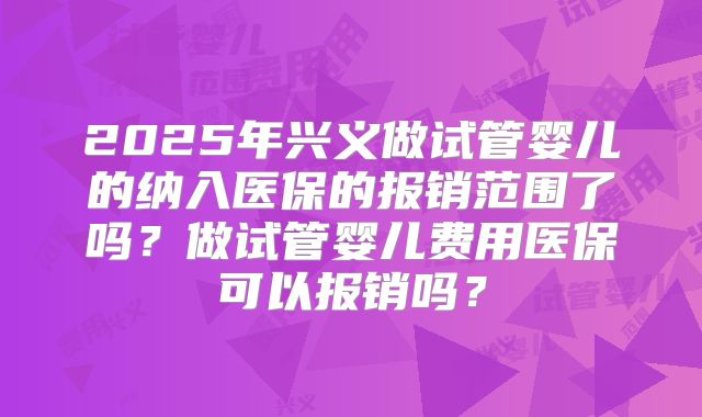 2025年兴义做试管婴儿的纳入医保的报销范围了吗?做试管婴儿费用医保可以报销吗?