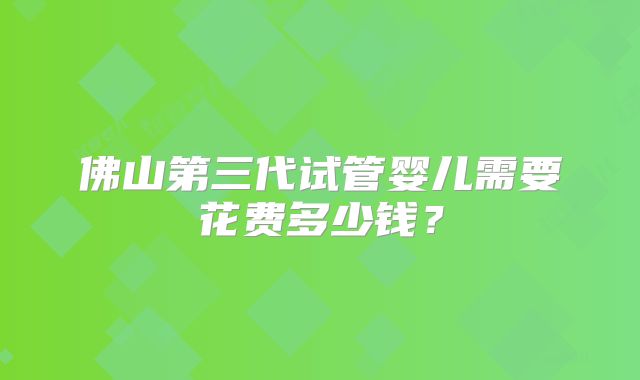 佛山第三代试管婴儿需要花费多少钱？