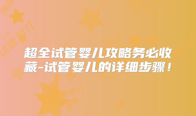 超全试管婴儿攻略务必收藏-试管婴儿的详细步骤!