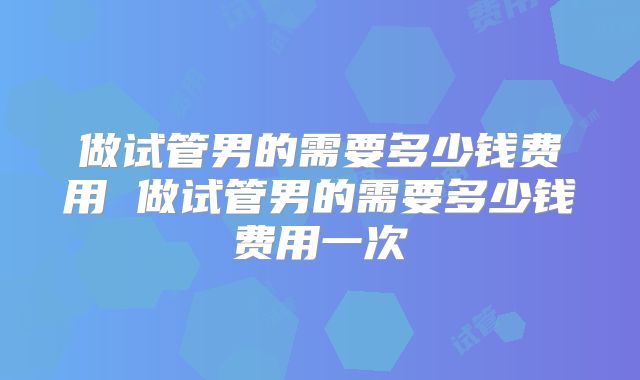 做试管男的需要多少钱费用 做试管男的需要多少钱费用一次