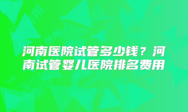 河南医院试管多少钱？河南试管婴儿医院排名费用