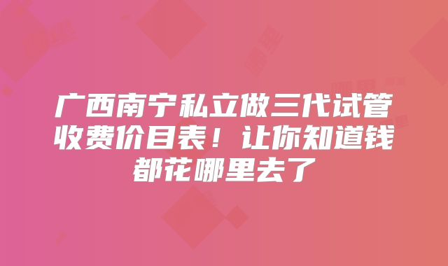 广西南宁私立做三代试管收费价目表!让你知道钱都花哪里去了