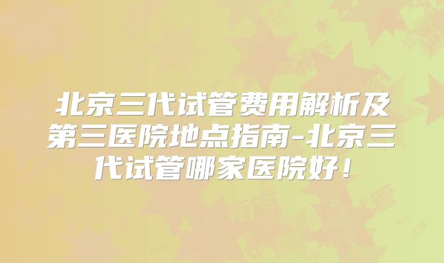 北京三代试管费用解析及第三医院地点指南-北京三代试管哪家医院好！