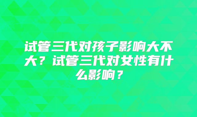 试管三代对孩子影响大不大?试管三代对女性有什么影响?