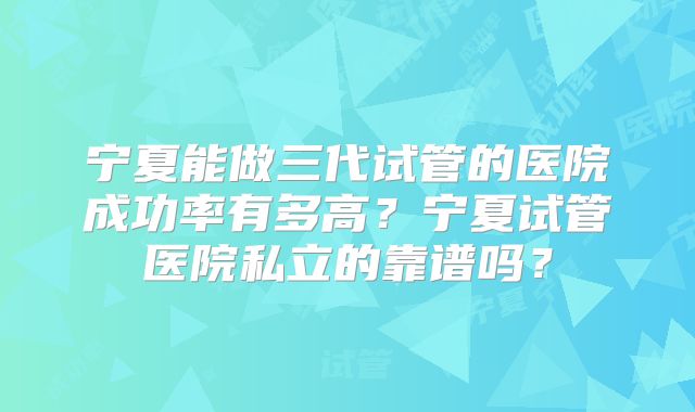 宁夏能做三代试管的医院成功率有多高?宁夏试管医院私立的靠谱吗?