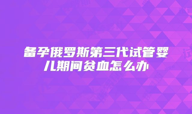 备孕俄罗斯第三代试管婴儿期间贫血怎么办