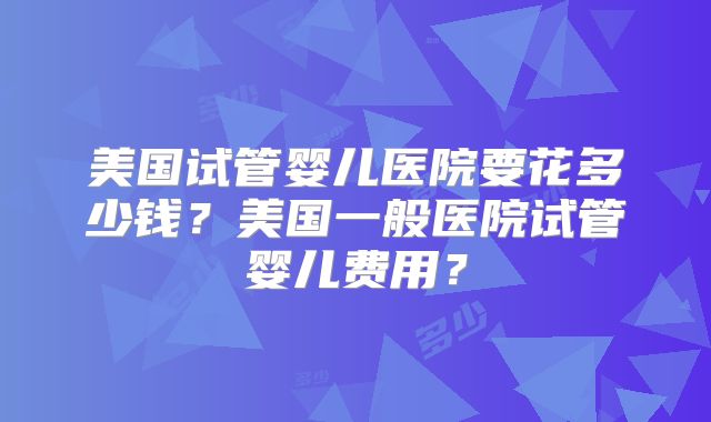 美国试管婴儿医院要花多少钱?美国一般医院试管婴儿费用?