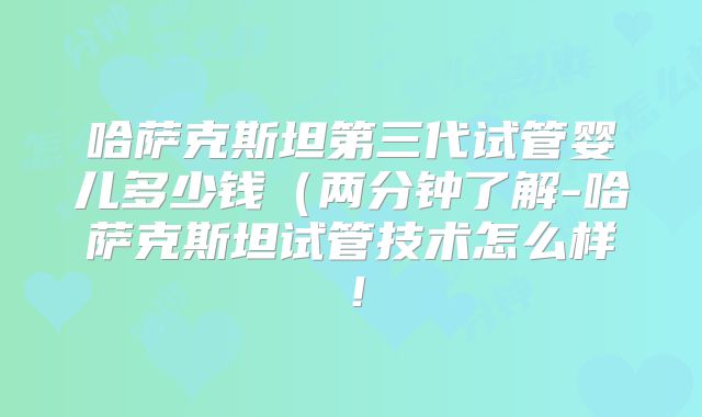 哈萨克斯坦第三代试管婴儿多少钱（两分钟了解-哈萨克斯坦试管技术怎么样！