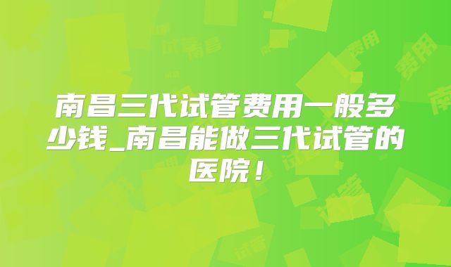 南昌三代试管费用一般多少钱_南昌能做三代试管的医院！