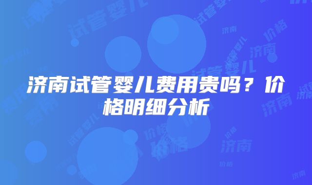 济南试管婴儿费用贵吗?价格明细分析