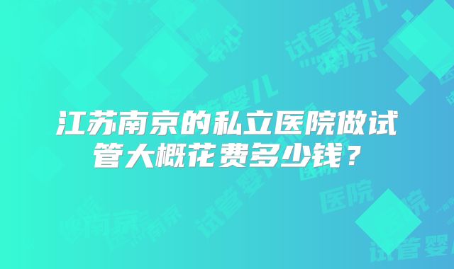 江苏南京的私立医院做试管大概花费多少钱?