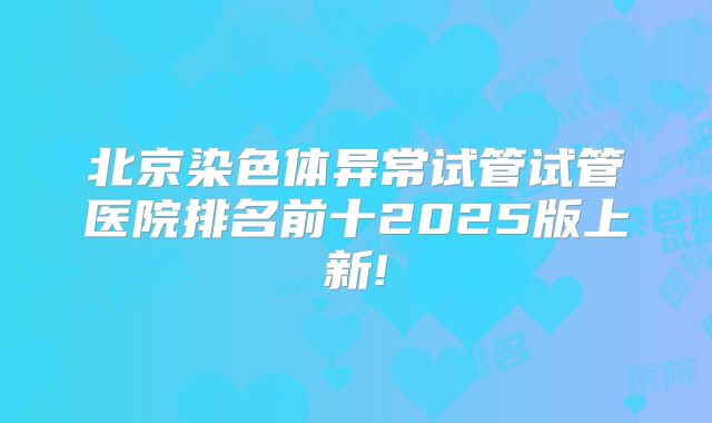 北京染色体异常试管试管医院排名前十2025版上新!