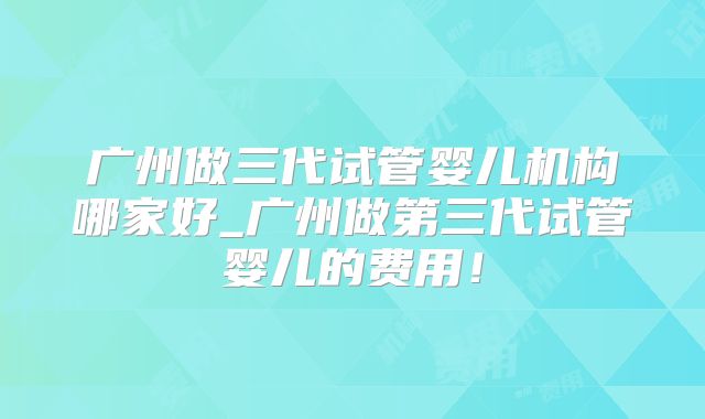 广州做三代试管婴儿机构哪家好_广州做第三代试管婴儿的费用！
