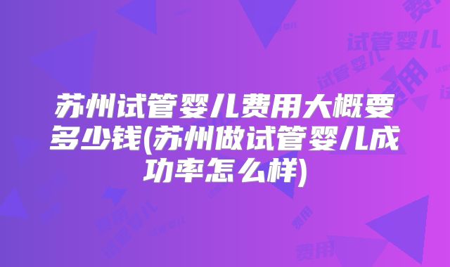 苏州试管婴儿费用大概要多少钱(苏州做试管婴儿成功率怎么样)