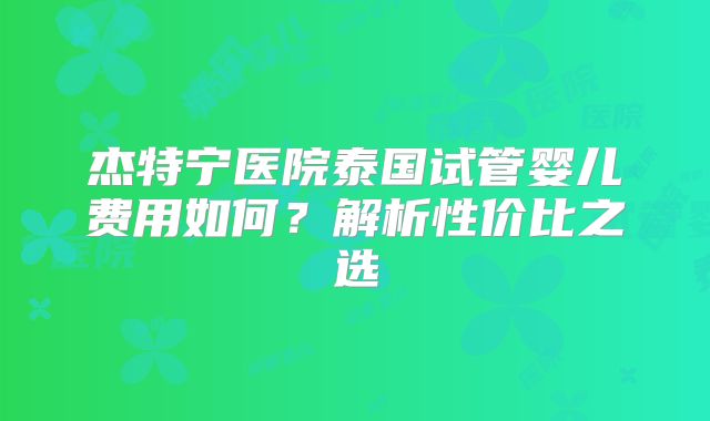 杰特宁医院泰国试管婴儿费用如何？解析性价比之选