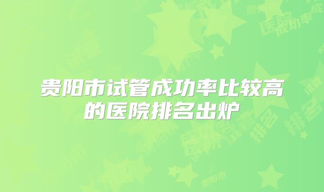 贵阳市试管成功率比较高的医院排名出炉