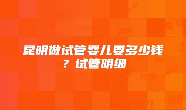 昆明做试管婴儿要多少钱?试管明细