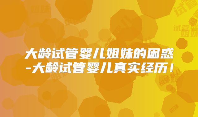 大龄试管婴儿姐妹的困惑-大龄试管婴儿真实经历!