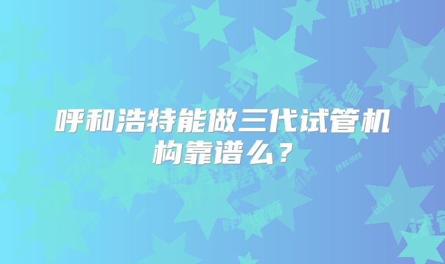 呼和浩特能做三代试管机构靠谱么?