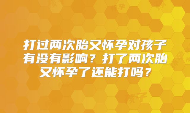 打过两次胎又怀孕对孩子有没有影响？打了两次胎又怀孕了还能打吗？