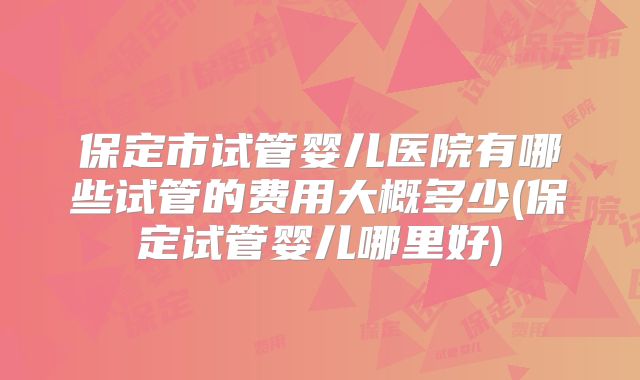 保定市试管婴儿医院有哪些试管的费用大概多少(保定试管婴儿哪里好)