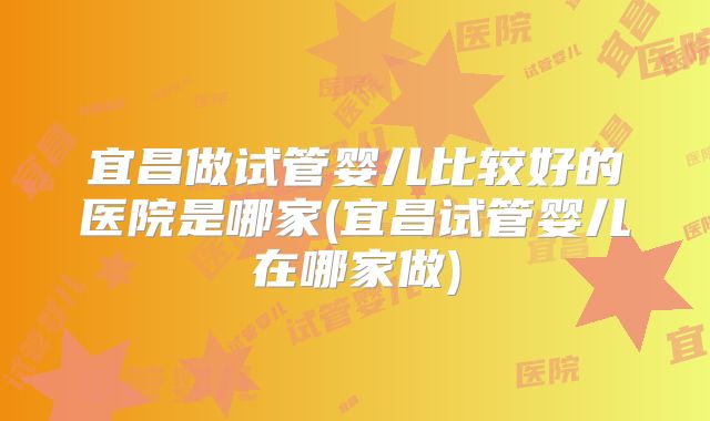 宜昌做试管婴儿比较好的医院是哪家(宜昌试管婴儿在哪家做)