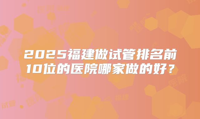 2025福建做试管排名前10位的医院哪家做的好？