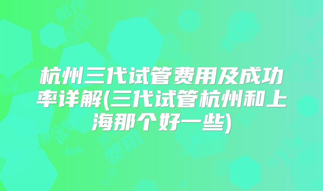 杭州三代试管费用及成功率详解(三代试管杭州和上海那个好一些)