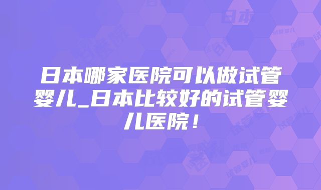 日本哪家医院可以做试管婴儿_日本比较好的试管婴儿医院！