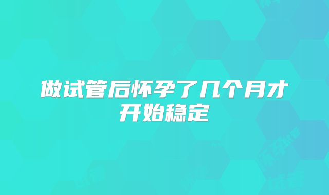 做试管后怀孕了几个月才开始稳定