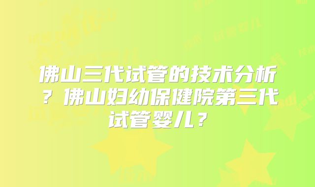 佛山三代试管的技术分析？佛山妇幼保健院第三代试管婴儿？