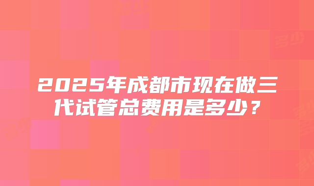 2025年成都市现在做三代试管总费用是多少？