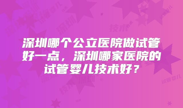 深圳哪个公立医院做试管好一点，深圳哪家医院的试管婴儿技术好？