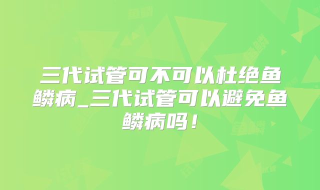 三代试管可不可以杜绝鱼鳞病_三代试管可以避免鱼鳞病吗!