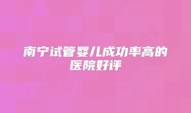 南宁试管婴儿成功率高的医院好评