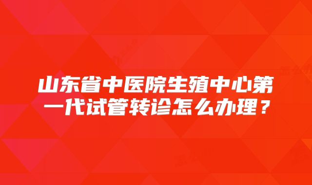 山东省中医院生殖中心第一代试管转诊怎么办理？
