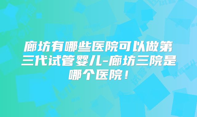 廊坊有哪些医院可以做第三代试管婴儿-廊坊三院是哪个医院！