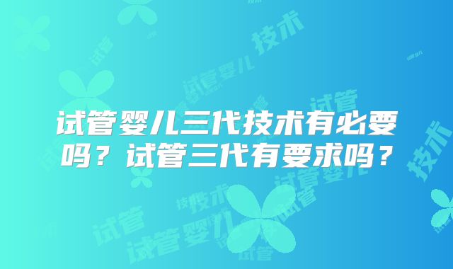 试管婴儿三代技术有必要吗？试管三代有要求吗？