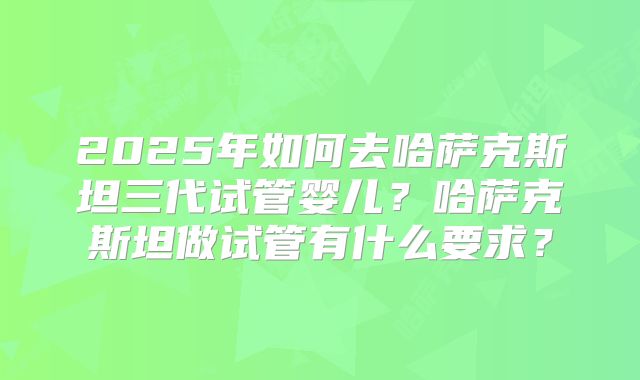 2025年如何去哈萨克斯坦三代试管婴儿？哈萨克斯坦做试管有什么要求？