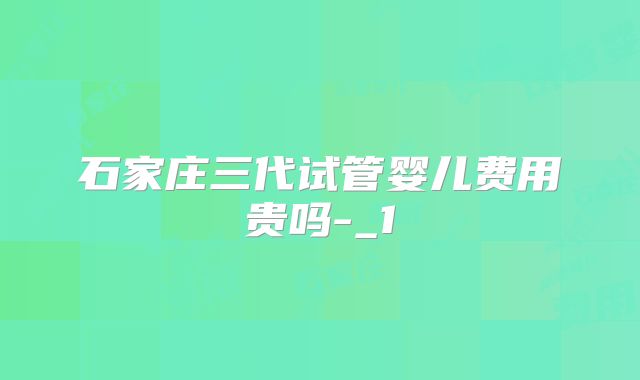 石家庄三代试管婴儿费用贵吗-_1